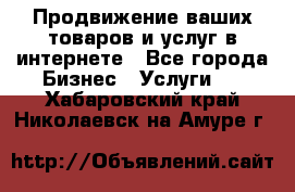 Продвижение ваших товаров и услуг в интернете - Все города Бизнес » Услуги   . Хабаровский край,Николаевск-на-Амуре г.